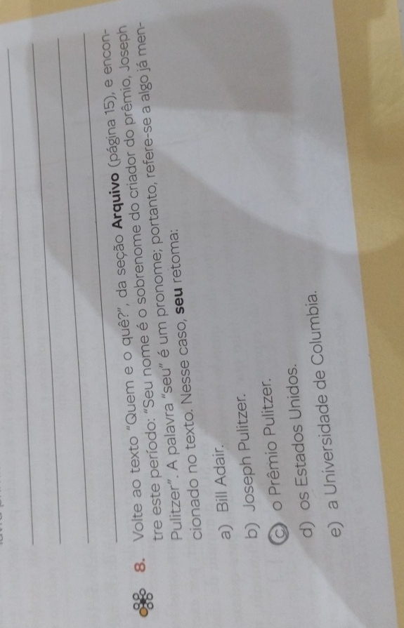 Volte ao texto “Quem e o quê?”, da seção Arquivo (página 15), e encon-
tre este período: "Seu nome é o sobrenome do criador do prêmio, Joseph
Pulitzer”. A palavra “seu” é um pronome; portanto, refere-se a algo já men-
cionado no texto. Nesse caso, seu retoma:
a) Bill Adair.
b) Joseph Pulitzer.
co Prêmio Pulitzer.
d) os Estados Unidos.
e) a Universidade de Columbia.