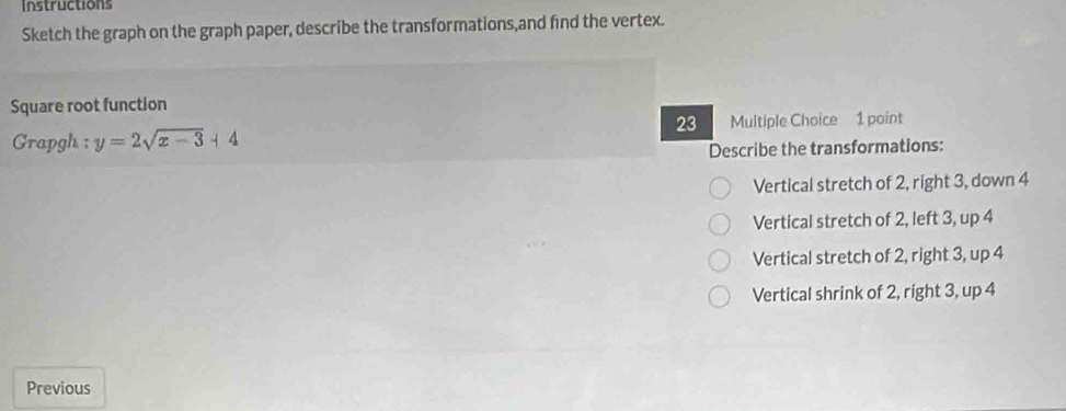 Instructions
Sketch the graph on the graph paper, describe the transformations,and find the vertex.
Square root function
23
Grapgh : y=2sqrt(x-3)+4 Multiple Choice 1 point
Describe the transformations:
Vertical stretch of 2, right 3, down 4
Vertical stretch of 2, left 3, up 4
Vertical stretch of 2, right 3, up 4
Vertical shrink of 2, right 3, up 4
Previous