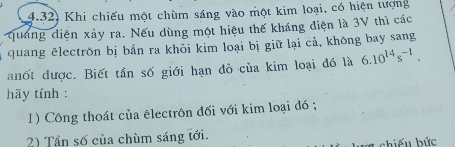 4.32) Khi chiếu một chùm sáng vào một kim loại, có hiện tượng 
quảng điện xảy ra. Nếu dùng một hiệu thế kháng điện là 3V thì các 
quang êlectrôn bị bắn ra khỏi kim loại bị giữ lại cả, không bay sang 
anốt được. Biết tần số giới hạn đỏ của kim loại đó là 6.10^(14)s^(-1), 
hãy tính : 
1) Công thoát của êlectrôn đối với kim loại đó ; 
2) Tần số của chùm sáng tới. 
# chiếu bức