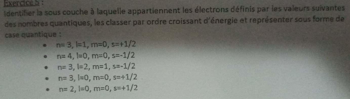 identifier la sous couche à laquelle appartiennent les électrons définis par les valeurs suivantes 
des nombres quantiques, les classer par ordre croissant d'énergie et représenter sous forme de 
case quantique :
n=3, l=1, m=0, s=+1/2
n=4, l=0, m=0, s=-1/2
n=3, l=2, m=1, s=-1/2
n=3, l=0, m=0, s=+1/2
n=2, l=0, m=0, s=+1/2