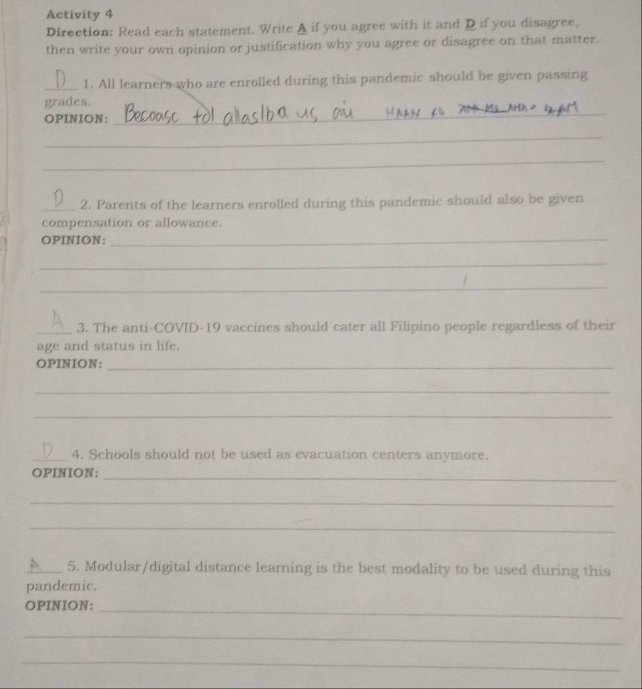 Activity 4 
Direction: Read each statement. Write A if you agree with it and D if you disagree, 
then write your own opinion or justification why you agree or disagree on that matter. 
_1. All learners who are enrolled during this pandemic should be given passing 
grades. 
OPINION: 
_ 
_ 
_ 
_2. Parents of the learners enrolled during this pandemic should also be given 
compensation or allowance. 
OPINION:_ 
_ 
_ 
_3. The anti-COVID-19 vaccines should cater all Filipino people regardless of their 
age and status in life. 
OPINION:_ 
_ 
_ 
_4. Schools should not be used as evacuation centers anymore. 
OPINION: 
_ 
_ 
_ 
_5. Modular/digital distance learning is the best modality to be used during this 
pandemic. 
OPINION:_ 
_ 
_