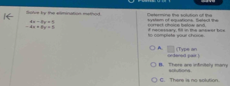 Solve by the elimination method Determine the solution of the
system of equations. Select the
4x-8y=5 correct choice below and,
-4x+8y=5
if necessary, fill in the answer box
to complete your choice.
A. □ (Type an
ordered pair.)
B. There are infinitely many
solutions
C. There is no solution.