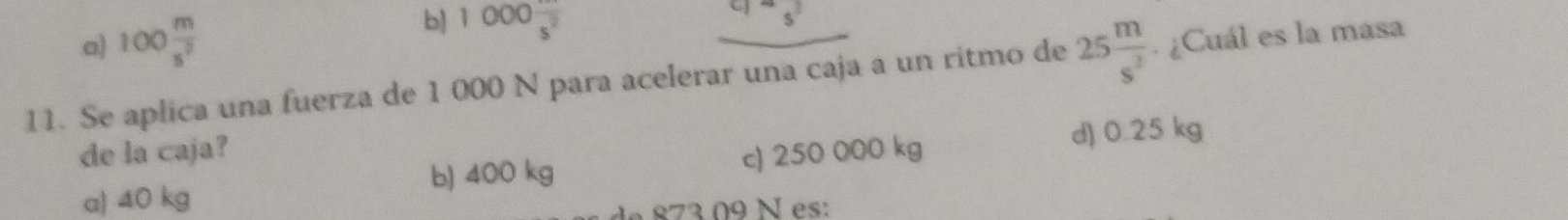 a) 100 m/s^2 
b) 1000frac s^2 _  
11. Se aplica una fuerza de 1 000 N para acelerar una caja a un ritmo de 25 m/s^2 .¿Cuál es la masa
d) 0.25 kg
de la caja? c) 250 000 kg
b) 400 kg
a) 40 kg
d 873 09 N es: