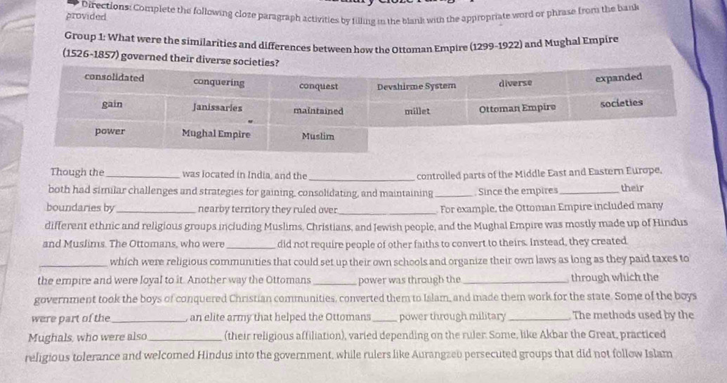 provided Directions: Complete the following cloze paragraph activities by filling in the blank with the appropriate word or phrase from the bank 
Group 1: What were the similarities and differences between how the Ottoman Empire (1299-1922) and Mughal Empire 
(1526-1857) governed their dive 
Though the_ was located in India, and the _ controlled parts of the Middle East and Eastern Europe. 
both had similar challenges and strategies for gaining, consolidating, and maintaining _Since the empires_ their 
boundaries by_ nearby territory they ruled over _ For example, the Ottoman Empire included many 
different ethnic and religious groups including Muslims, Christians, and Jewish people, and the Mughal Empire was mostly made up of Hindus 
and Muslims. The Ottomans, who were _did not require people of other faiths to convert to theirs. Instead, they created 
_which were religious communities that could set up their own schools and organize their own laws as long as they paid taxes to 
the empire and were loyal to it. Another way the Ottomans_ power was through the _through which the 
government took the boys of conquered Christian communities, converted them to Islam, and made them work for the state. Some of the boys 
were part of the_ , an elite army that helped the Ottomans_ power through military _The methods used by the 
Mughals, who were also _(their religious affiliation), varied depending on the ruler. Some, like Akbar the Great, practiced 
religious tolerance and welcomed Hindus into the government, while rulers like Aurangzeo persecuted groups that did not follow Islam