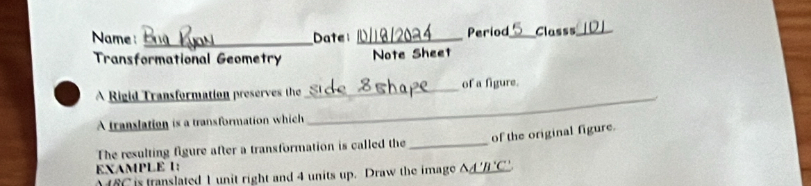 Period 
Name _Date __Classs_ 
Transformational Geometry Note Sheet 
A Rigid Transformation preserves the _of a figure. 
A translation is a transformation which 
_ 
of the original figure. 
The resulting figure after a transformation is called the_ 
EXAMPLE 1:
M 6C is translated 1 unit right and 4 units up. Draw the image △A'B'C'.