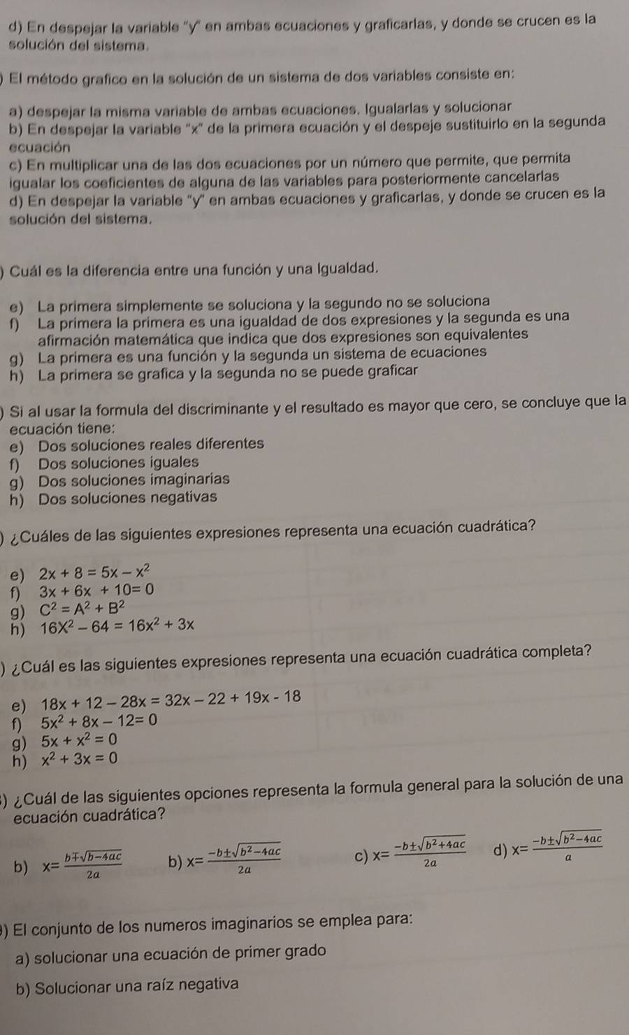 En despejar la variable "y" en ambas ecuaciones y graficarlas, y donde se crucen es la
solución del sistema.
El método grafico en la solución de un sistema de dos variables consiste en:
a) despejar la misma variable de ambas ecuaciones. Igualarlas y solucionar
b) En despejar la variable 'x' de la primera ecuación y el despeje sustituirlo en la segunda
ecuación
c) En multiplicar una de las dos ecuaciones por un número que permite, que permita
igualar los coeficientes de alguna de las variables para posteriormente cancelarlas
d) En despejar la variable 'y' en ambas ecuaciones y graficarlas, y donde se crucen es la
solución del sistema.
) Cuál es la diferencia entre una función y una Igualdad.
e) La primera simplemente se soluciona y la segundo no se soluciona
f) La primera la primera es una igualdad de dos expresiones y la segunda es una
afirmación matemática que indica que dos expresiones son equivalentes
g) La primera es una función y la segunda un sistema de ecuaciones
h) La primera se grafica y la segunda no se puede graficar
) Si al usar la formula del discriminante y el resultado es mayor que cero, se concluye que la
ecuación tiene:
e) Dos soluciones reales diferentes
f) Dos soluciones iguales
g) Dos soluciones imaginarias
h) Dos soluciones negativas
¿ Cuáles de las siguientes expresiones representa una ecuación cuadrática?
e) 2x+8=5x-x^2
f) 3x+6x+10=0
g) C^2=A^2+B^2
h) 16X^2-64=16x^2+3x
) ¿Cuál es las siguientes expresiones representa una ecuación cuadrática completa?
e) 18x+12-28x=32x-22+19x-18
f) 5x^2+8x-12=0
g) 5x+x^2=0
h) x^2+3x=0
3) ¿Cuál de las siguientes opciones representa la formula general para la solución de una
ecuación cuadrática?
b) x= (bmp sqrt(b-4ac))/2a  b x= (-b± sqrt(b^2-4ac))/2a  c) x= (-b± sqrt(b^2+4ac))/2a  d) x= (-b± sqrt(b^2-4ac))/a 
) El conjunto de los numeros imaginarios se emplea para:
a) solucionar una ecuación de primer grado
b) Solucionar una raíz negativa