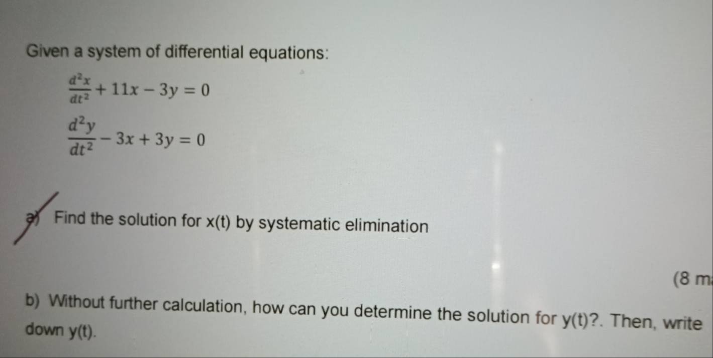 Given a system of differential equations:
 d^2x/dt^2 +11x-3y=0
 d^2y/dt^2 -3x+3y=0
Find the solution for x(t) by systematic elimination 
(8 m 
b) Without further calculation, how can you determine the solution for y(t) ?. Then, write 
down y(t).