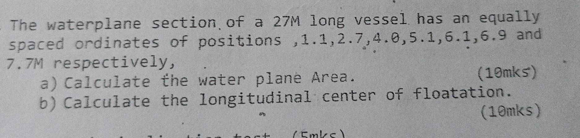 The waterplane section of a 27M long vessel has an equally 
spaced ordinates of positions , 1.1, 2.7, 4.0, 5.1, 6.1, 6.9 and
7.7M respectively, 
a) Calculate the water planė Area. (10mks) 
b) Calculate the longitudinal center of floatation. 
(10mks) 
Emlc 】