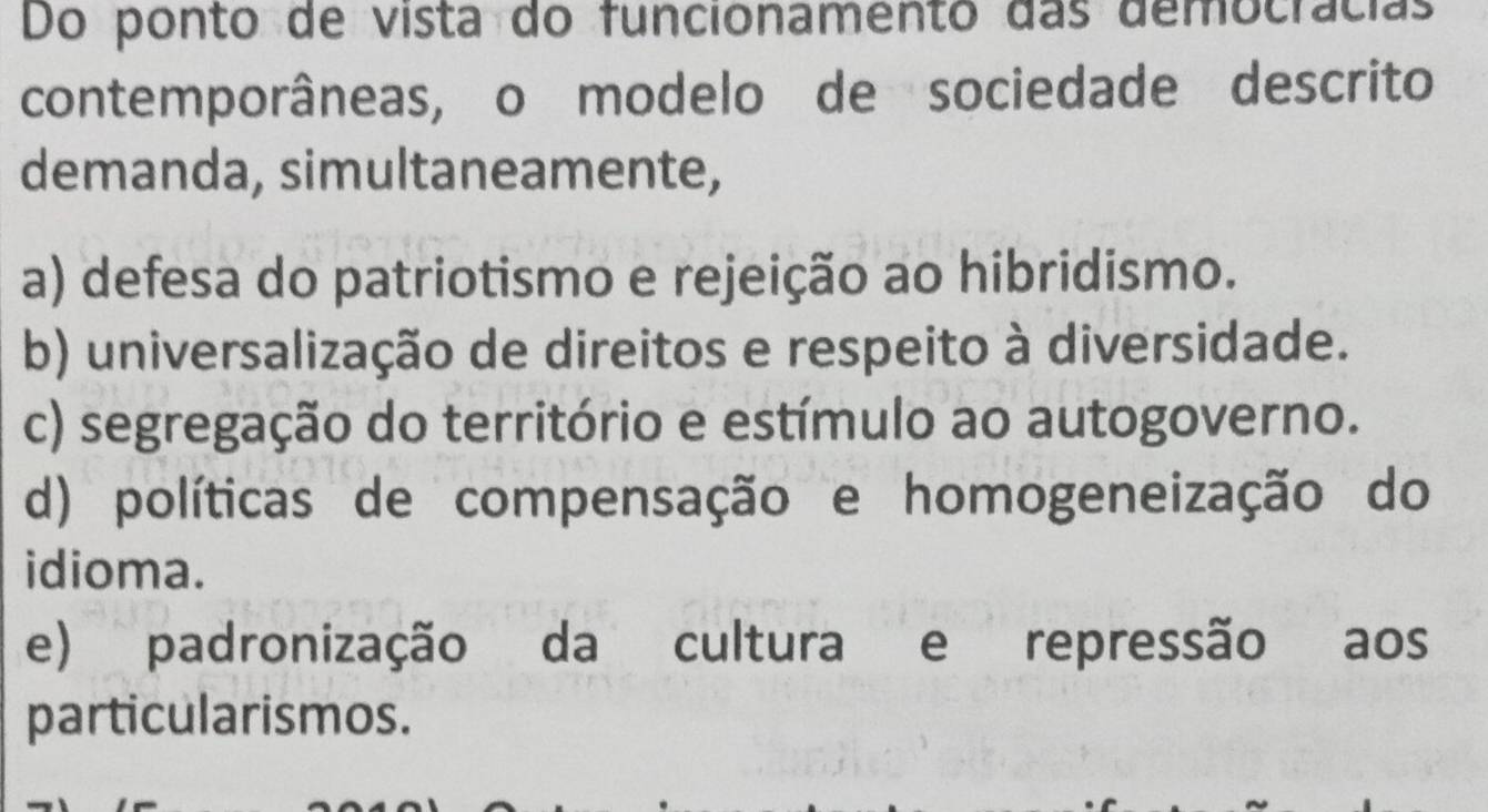 Do ponto de vista do funcionamento das democrácias
contemporâneas, o modelo de sociedade descrito
demanda, simultaneamente,
a) defesa do patriotismo e rejeição ao hibridismo.
b) universalização de direitos e respeito à diversidade.
c) segregação do território e estímulo ao autogoverno.
d) políticas de compensação e homogeneização do
idioma.
e) padronização da cultura e repressão aos
particularismos.