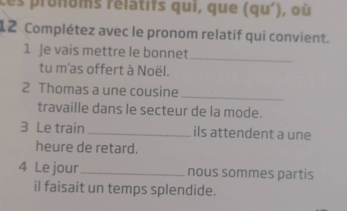 ces pronoms rélatifs qui, que (qu') ,où 
12 Complétez avec le pronom relatif qui convient. 
1 Je vais mettre le bonnet_ 
tu m'as offert à Noël. 
2 Thomas a une cousine_ 
travaille dans le secteur de la mode. 
3 Le train _ils attendent a une 
heure de retard. 
4 Le jour_ nous sommes partis 
il faisait un temps splendide.