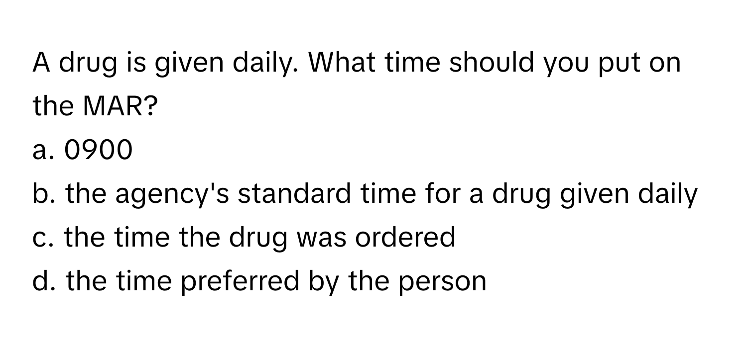 A drug is given daily. What time should you put on the MAR?

a. 0900
b. the agency's standard time for a drug given daily
c. the time the drug was ordered
d. the time preferred by the person