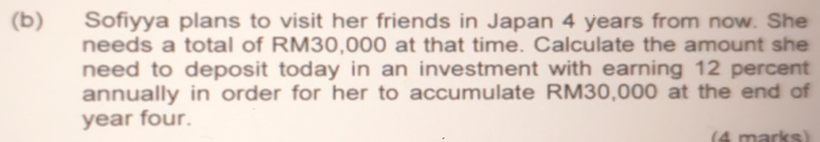 Sofiyya plans to visit her friends in Japan 4 years from now. She 
needs a total of RM30,000 at that time. Calculate the amount she 
need to deposit today in an investment with earning 12 percent 
annually in order for her to accumulate RM30,000 at the end of
year four. 
(4 marks)