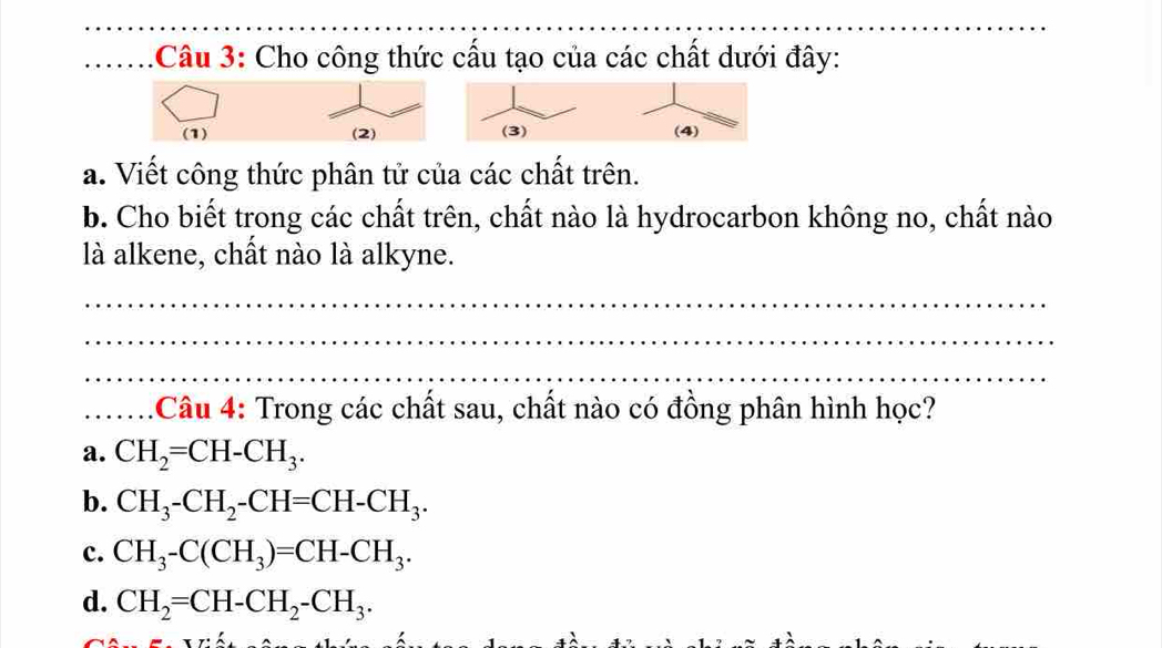 Cho công thức cấu tạo của các chất dưới đây:
(1) (2)
a. Viết công thức phân tử của các chất trên.
b. Cho biết trong các chất trên, chất nào là hydrocarbon không no, chất nào
là alkene, chất nào là alkyne.
_
_
_
_:Câu 4: Trong các chất sau, chất nào có đồng phân hình học?
a. CH_2=CH-CH_3.
b. CH_3-CH_2-CH=CH-CH_3.
c. CH_3-C(CH_3)=CH-CH_3.
d. CH_2=CH-CH_2-CH_3.