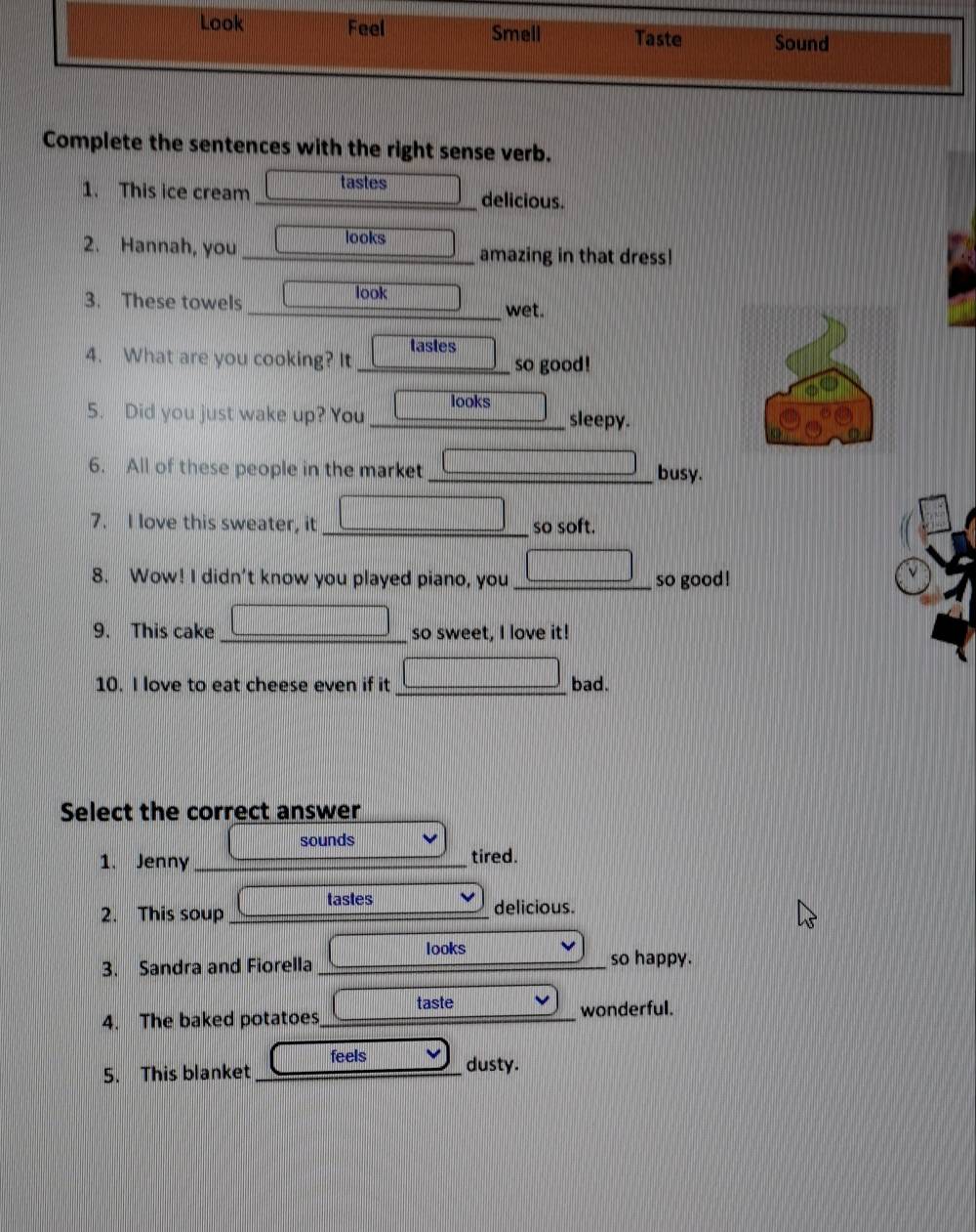Look Feel Smell Taste Sound 
Complete the sentences with the right sense verb. 
1. This ice cream tastes 
_delicious. 
2. Hannah, you_ looks amazing in that dress! 
3. These towels look 
_wet. 
4. What are you cooking? It _tastes so good! 
5. Did you just wake up? You _looks sleepy. 
6. All of these people in the market _busy. 
7. I love this sweater, it _so soft. 
8. Wow! I didn't know you played piano, you _so good! 
9. This cake _so sweet, I love it! 
10. I love to eat cheese even if it _bad. 
Select the correct answer 
sounds 
1. Jenny _tired. 
tastes 
2. This soup _delicious. 
looks 
3. Sandra and Fiorella _so happy. 
taste 
4. The baked potatoes_ wonderful. 
feels 
5. This blanket _dusty.