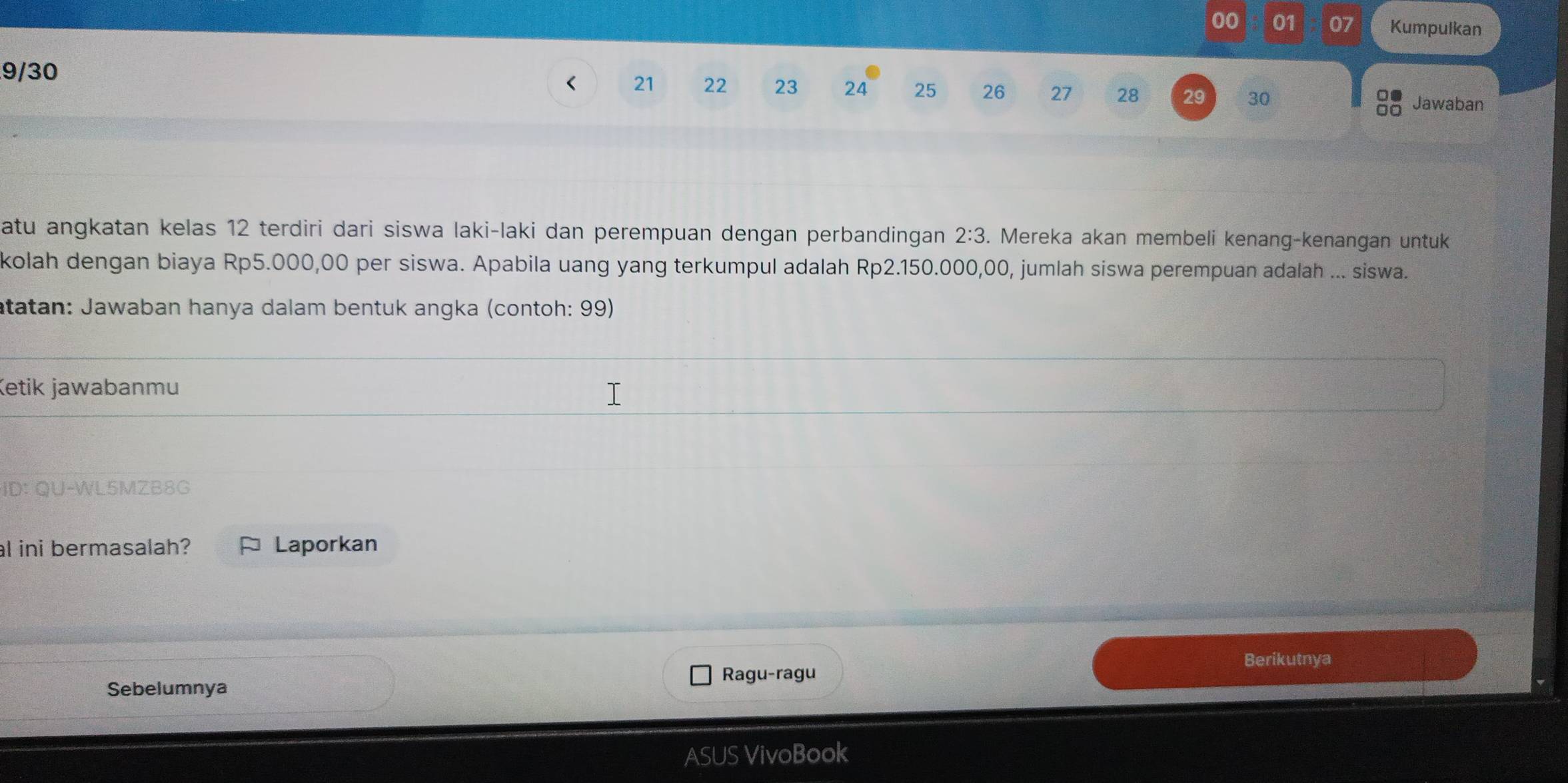 00 01 07 Kumpulkan 
9/30 
< <tex>21 22 23 24 25 26 27 28 29 30 Jawaban 
o● 
atu angkatan kelas 12 terdiri dari siswa laki-laki dan perempuan dengan perbandingan 2:3. Mereka akan membeli kenang-kenangan untuk 
kolah dengan biaya Rp5.000,00 per siswa. Apabila uang yang terkumpul adalah Rp2.150.000,00, jumlah siswa perempuan adalah ... siswa. 
atatan: Jawaban hanya dalam bentuk angka (contoh: 99) 
Ketik jawabanmu 
ID: QU-WL5MZB8G 
al ini bermasalah? Laporkan 
Berikutnya 
Sebelumnya Ragu-ragu 
ASUS VivoBook