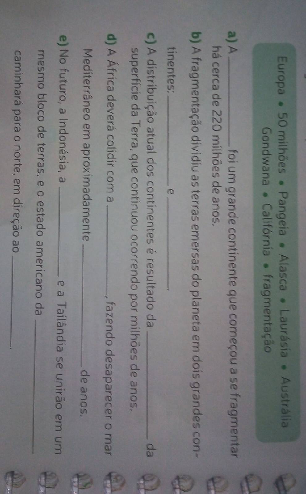 Europa ● 50 milhões ● Pangeia ● Alasca ● Laurásia ● Austrália 
Gondwana ● Califórnia ● fragmentação 
a) A_ foi um grande continente que começou a se fragmentar 
há cerca de 220 milhões de anos. 
b) A fragmentação dividiu as terras emersas do planeta em dois grandes con- 
tínentes:_ e_ 
c) A distribuição atual dos continentes é resultado da _da 
superfície da Terra, que continuou ocorrendo por milhões de anos. 
d) A África deverá colidir com a _, fazendo desaparecer o mar 
Mediterrâneo em aproximadamente _de anos. 
e) No futuro, a Indonésia, a _e a Tailândia se unirão em um 
mesmo bloco de terras, e o estado americano da_ 
caminhará para o norte, em direção ao_ 
.
