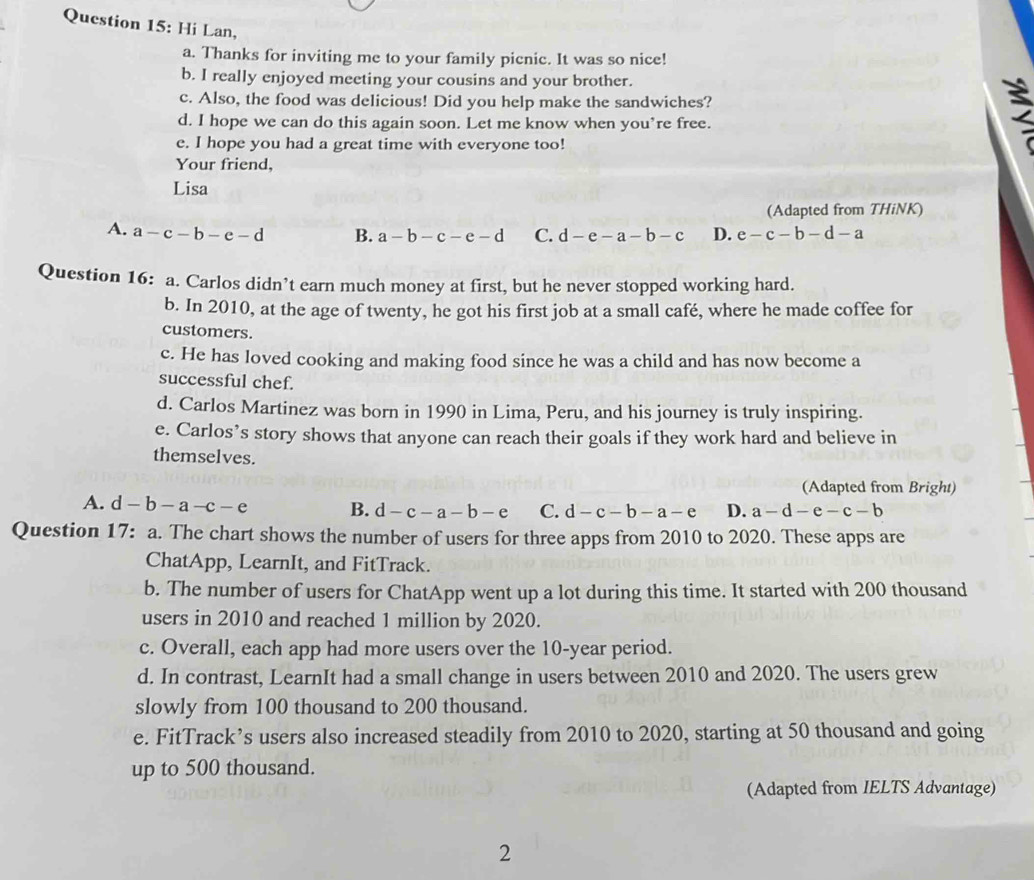 Hi Lan, 2
a. Thanks for inviting me to your family picnic. It was so nice!
b. I really enjoyed meeting your cousins and your brother.
c. Also, the food was delicious! Did you help make the sandwiches?
d. I hope we can do this again soon. Let me know when you’re free.
e. I hope you had a great time with everyone too!
Your friend,
Lisa
(Adapted from THiNK)
A. a-c-b-e-d B. a-b-c-e-d C. d-e-a-b-c D. e-c-b-d-a
Question 16: a. Carlos didn’t earn much money at first, but he never stopped working hard.
b. In 2010, at the age of twenty, he got his first job at a small café, where he made coffee for
customers.
c. He has loved cooking and making food since he was a child and has now become a
successful chef.
d. Carlos Martinez was born in 1990 in Lima, Peru, and his journey is truly inspiring.
e. Carlos’s story shows that anyone can reach their goals if they work hard and believe in
themselves.
(Adapted from Bright)
A. d-b-a-c-e B. d-c-a-b-e C. d-c-b-a-e D. a-d-e-c-b
Question 17: a. The chart shows the number of users for three apps from 2010 to 2020. These apps are
ChatApp, LearnIt, and FitTrack.
b. The number of users for ChatApp went up a lot during this time. It started with 200 thousand
users in 2010 and reached 1 million by 2020.
c. Overall, each app had more users over the 10-year period.
d. In contrast, LearnIt had a small change in users between 2010 and 2020. The users grew
slowly from 100 thousand to 200 thousand.
e. FitTrack’s users also increased steadily from 2010 to 2020, starting at 50 thousand and going
up to 500 thousand.
(Adapted from IELTS Advantage)
2