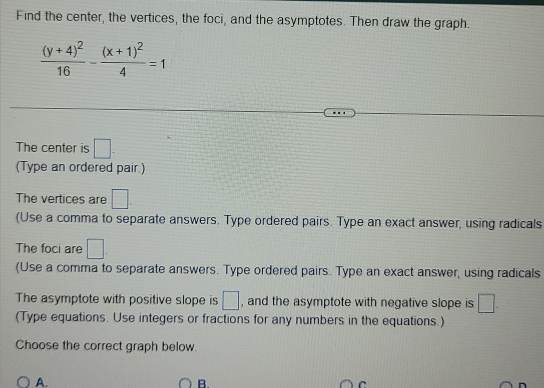 Find the center, the vertices, the foci, and the asymptotes. Then draw the graph.
frac (y+4)^216-frac (x+1)^24=1
The center is □. 
(Type an ordered pair.) 
The vertices are □. 
(Use a comma to separate answers. Type ordered pairs. Type an exact answer, using radicals 
The foci are □. 
(Use a comma to separate answers. Type ordered pairs. Type an exact answer, using radicals 
The asymptote with positive slope is □ , and the asymptote with negative slope is □. 
(Type equations. Use integers or fractions for any numbers in the equations.) 
Choose the correct graph below. 
A. 
B.