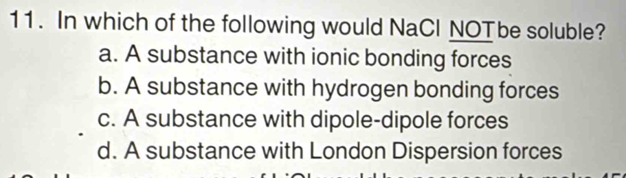 In which of the following would NaCl NOTbe soluble?
a. A substance with ionic bonding forces
b. A substance with hydrogen bonding forces
c. A substance with dipole-dipole forces
d. A substance with London Dispersion forces