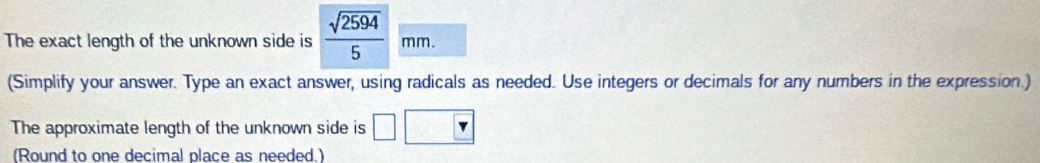 The exact length of the unknown side is  sqrt(2594)/5  mm
(Simplify your answer. Type an exact answer, using radicals as needed. Use integers or decimals for any numbers in the expression.) 
The approximate length of the unknown side is 
(Round to one decimal place as needed.)