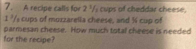 A recipe calls for 2 '/ cups of cheddar cheese,
1 ²/s cups of mozzarella cheese, and % cup of 
parmesan cheese. How much total cheese is needed 
for the recipe?