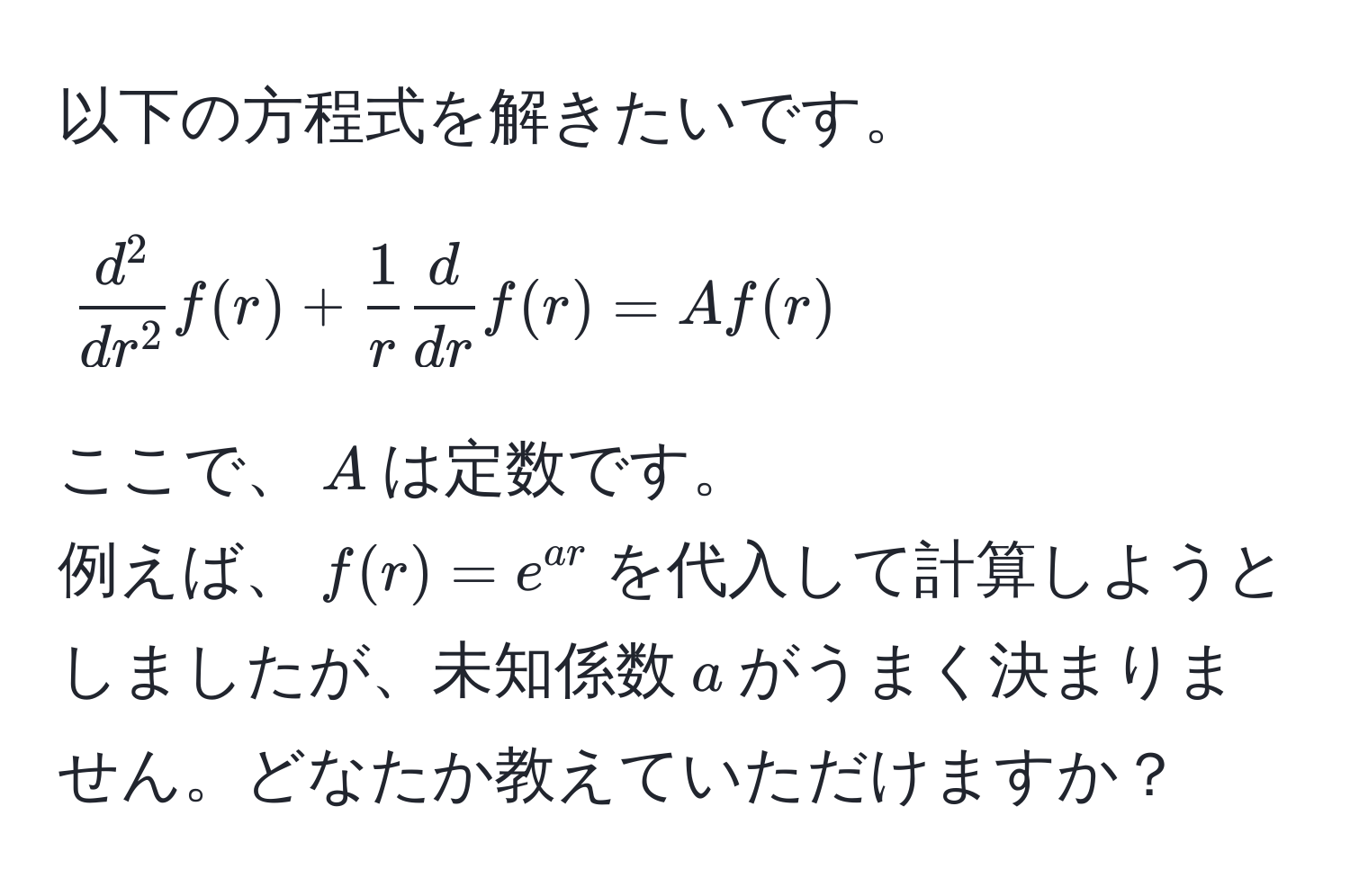 以下の方程式を解きたいです。  
$$fracd^2dr^2f(r) +  1/r  d/dr f(r) = A f(r)$$  
ここで、$A$は定数です。  
例えば、$f(r)=e^(ar)$を代入して計算しようとしましたが、未知係数$a$がうまく決まりません。どなたか教えていただけますか？