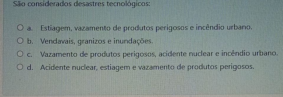 São considerados desastres tecnológicos:
a. Estiagem, vazamento de produtos perigosos e incêndio urbano.
b. Vendavais, granizos e inundações.
c. Vazamento de produtos perigosos, acidente nuclear e incêndio urbano.
d. Acidente nuclear, estiagem e vazamento de produtos perigosos.