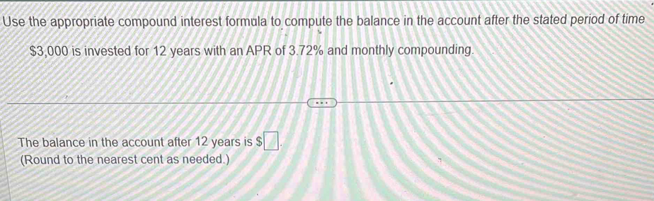 Use the appropriate compound interest formula to compute the balance in the account after the stated period of time
$3,000 is invested for 12 years with an APR of 3.72% and monthly compounding. 
The balance in the account after 12 years is $□. 
(Round to the nearest cent as needed.)