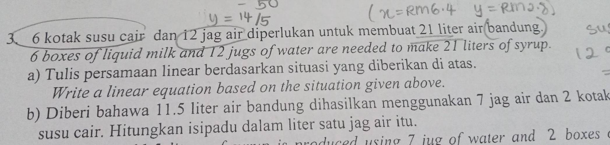 6 kotak susu cair dan 12 jag air diperlukan untuk membuat 21 liter air bandung.
6 boxes of liquid milk and 12 jugs of water are needed to make 21 liters of syrup. 
a) Tulis persamaan linear berdasarkan situasi yang diberikan di atas. 
Write a linear equation based on the situation given above. 
b) Diberi bahawa 11.5 liter air bandung dihasilkan menggunakan 7 jag air dan 2 kotak 
susu cair. Hitungkan isipadu dalam liter satu jag air itu. 
duced using 7 jug of water and 2 boxes