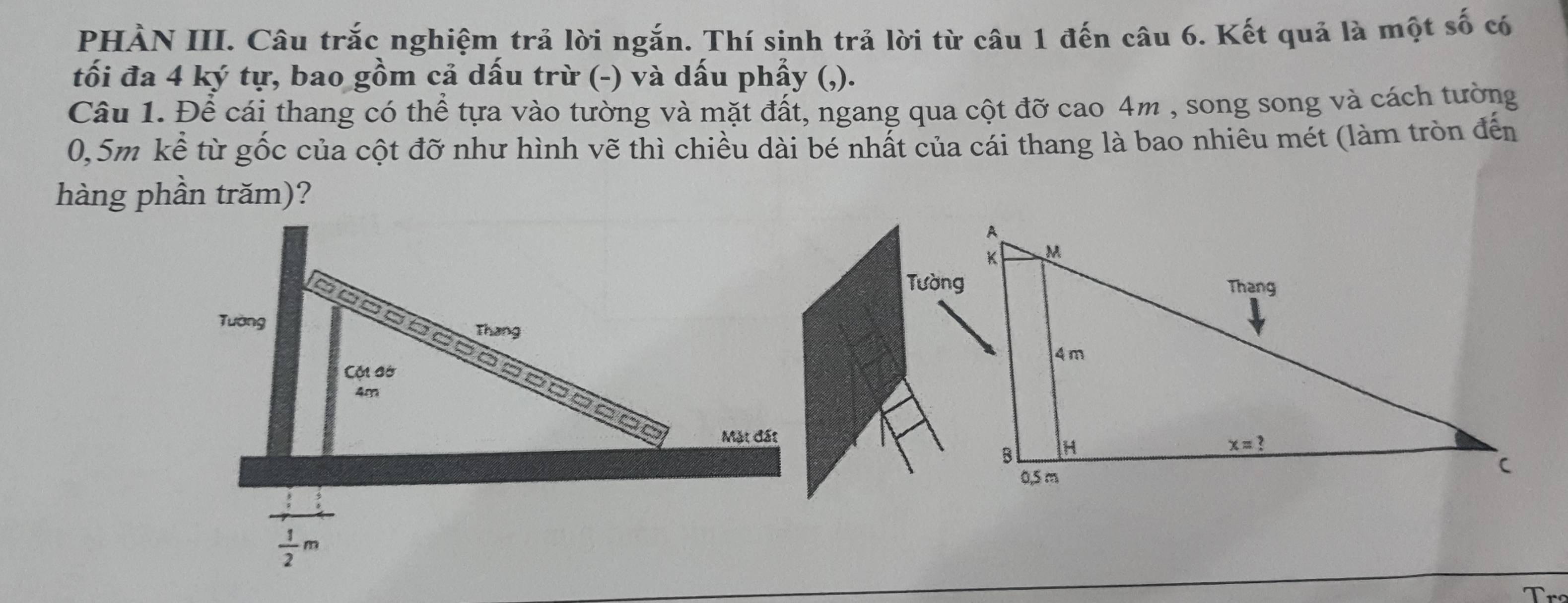 PHÀN III. Câu trắc nghiệm trả lời ngắn. Thí sinh trả lời từ câu 1 đến câu 6. Kết quả là một số có
tối đa 4 ký tự, bao gồm cả dấu trừ (-) và dấu phẩy (,).
Câu 1. Để cái thang có thể tựa vào tường và mặt đất, ngang qua cột đỡ cao 4m , song song và cách tường
0,5m kể từ gốc của cột đỡ như hình vẽ thì chiều dài bé nhất của cái thang là bao nhiêu mét (làm tròn đến
hàng phần trăm)?
Tường
Mặt đất