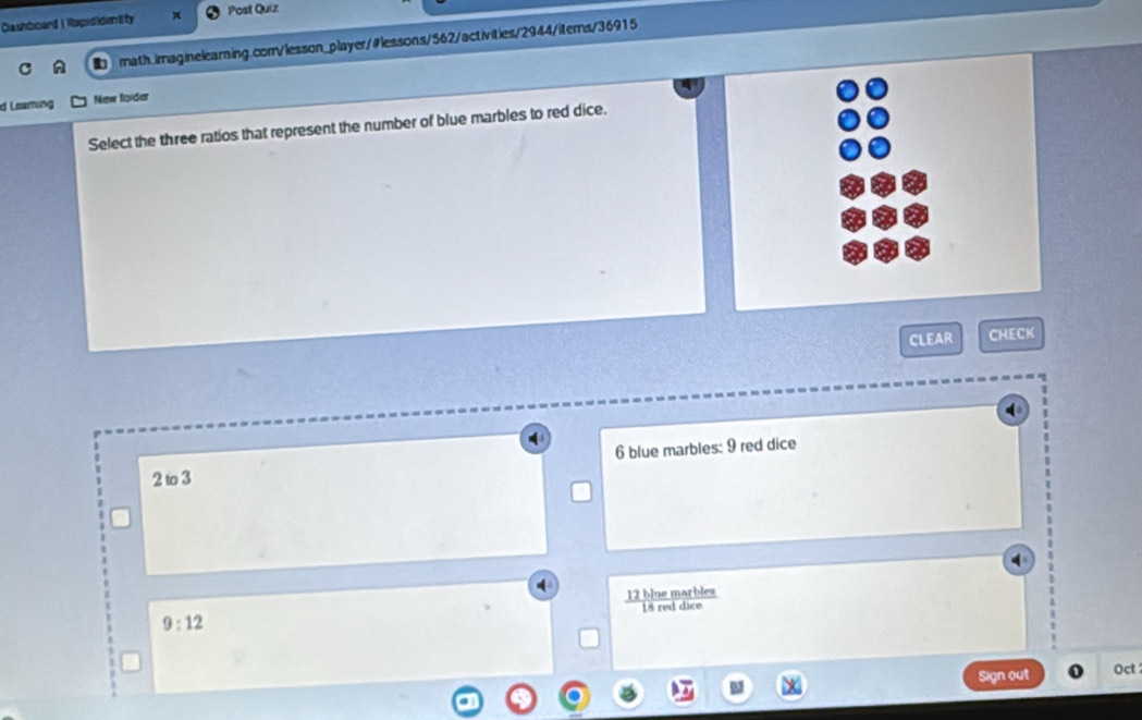 Dashboard| Rapididentity Post Quiz
C math.imaginelearning.com/lesson_player/#lessons/562/activities/2944/items/36915
d Leaming New foider
Select the three ratios that represent the number of blue marbles to red dice.
CLEAR CHECK
6 blue marbles: 9 red dice
2 to 3
9:12
Sign out Oct