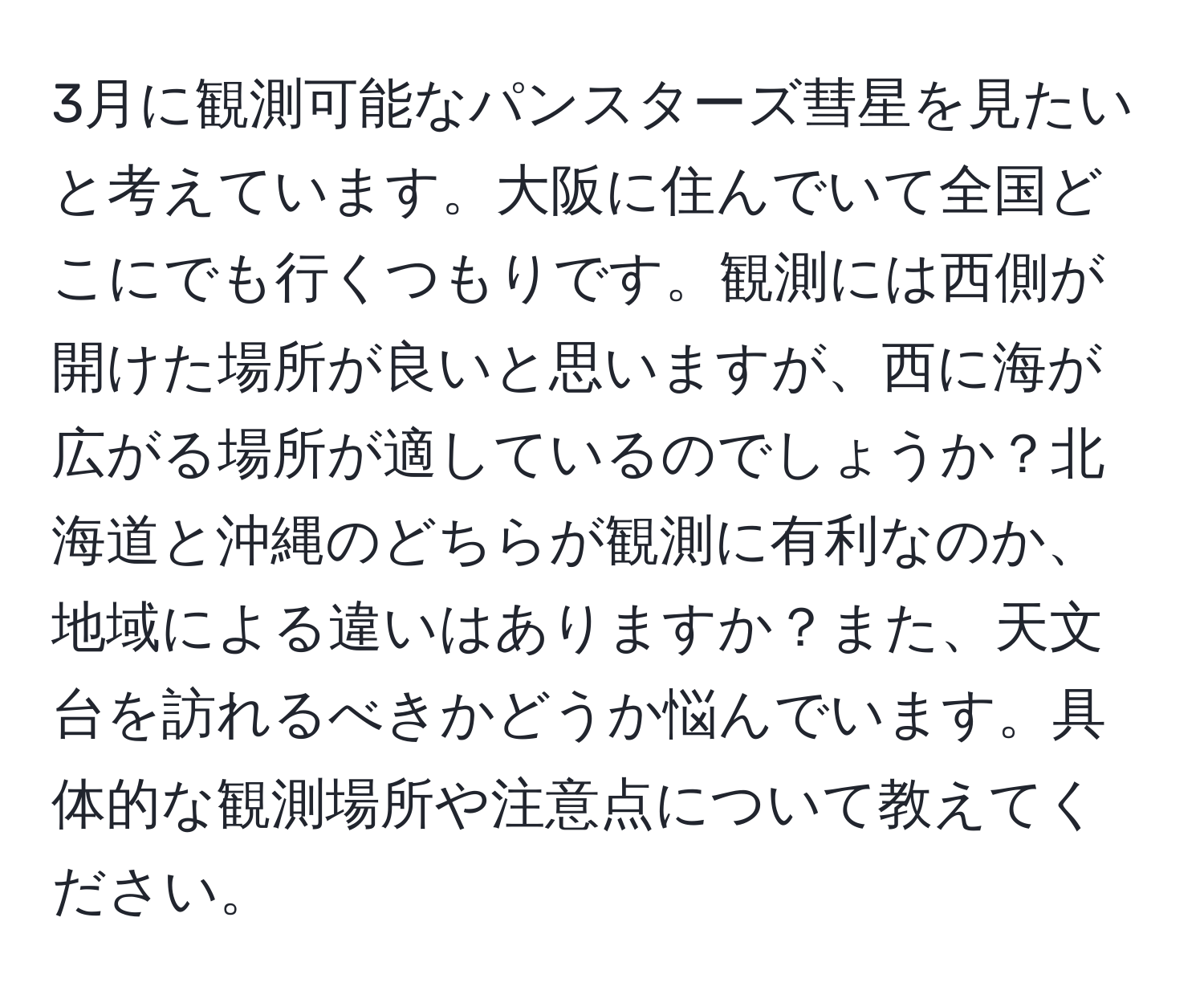 3月に観測可能なパンスターズ彗星を見たいと考えています。大阪に住んでいて全国どこにでも行くつもりです。観測には西側が開けた場所が良いと思いますが、西に海が広がる場所が適しているのでしょうか？北海道と沖縄のどちらが観測に有利なのか、地域による違いはありますか？また、天文台を訪れるべきかどうか悩んでいます。具体的な観測場所や注意点について教えてください。