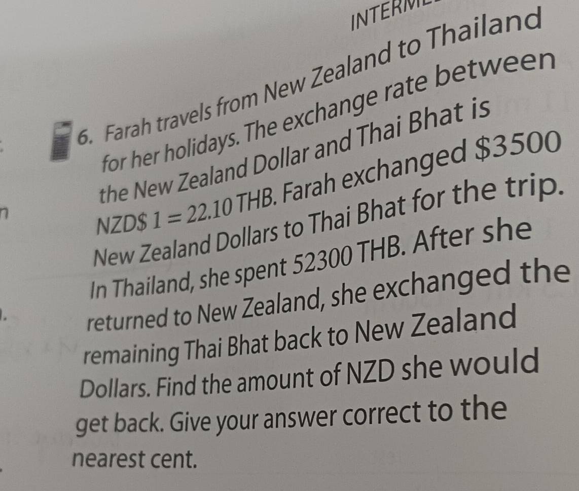 INTERM 
6. Farah travels from New Zealand to Thailand 
for her holidays. The exchange rate betweer 
he New Zealand Dollar and Thai Bhat is 
NZD $ 1=22.10THB Farah exchanged $3500
New Zealand Dollars to Thai Bhat for the trip 
In Thailand, she spent 52300 THB. After she 
returned to New Zealand, she exchanged the 
remaining Thai Bhat back to New Zealand 
Dollars. Find the amount of NZD she would 
get back. Give your answer correct to the 
nearest cent.