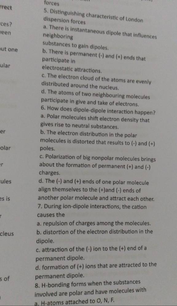 forces
rrect 5. Distinguishing characteristic of London
dispersion forces
ces? a. There is instantaneous dipole that influences
een neighboring
substances to gain dipoles.
ut one b. There is permanent (-) and (+) ends that
participate in
ular electrostatic attractions.
c. The electron cloud of the atoms are evenly
distributed around the nucleus.
d. The atoms of two neighbouring molecules
participate in give and take of electrons.
6. How does dipole-dipole interaction happen?
a. Polar molecules shift electron density that
gives rise to neutral substances.
er
b. The electron distribution in the polar
molecules is distorted that results to (-) and (+)
olar poles.
c. Polarization of big nonpolar molecules brings
r
about the formation of permanent (+) and (-)
charges.
ules d. The (-) and (+) ends of one polar molecule
align themselves to the (+)and (-) ends of
s is another polar molecule and attract each other.
7. During ion-dipole interactions, the cation
causes the
a. repulsion of charges among the molecules.
cleus b. distortion of the electron distribution in the
dipole.
c. attraction of the (-) ion to the (+) end of a
permanent dipole.
d. formation of (+) ions that are attracted to the
s of permanent dipole.
8. H-bonding forms when the substances
involved are polar and have molecules with
a. H-atoms attached to O, N, F.