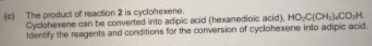 The product of reaction 2 is cyclohexene. 
Cyclohexene can be converted into adipic acid (hexanedioic acid), HO_2C(CH_2)_4CO_2H. 
Identify the reagents and conditions for the conversion of cyclohexene into adipic acid.