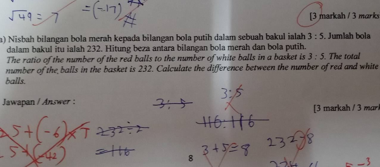 [3 markah / 3 marks 
a) Nisbah bilangan bola merah kepada bilangan bola putih dalam sebuah bakul ialah 3:5. Jumlah bola 
dalam bakul itu ialah 232. Hitung beza antara bilangan bola merah dan bola putih. 
The ratio of the number of the red balls to the number of white balls in a basket is 3:5. The total 
number of the balls in the basket is 232. Calculate the difference between the number of red and white 
balls. 
Jawapan / Answer : 
[3 markah / 3 marl 
8