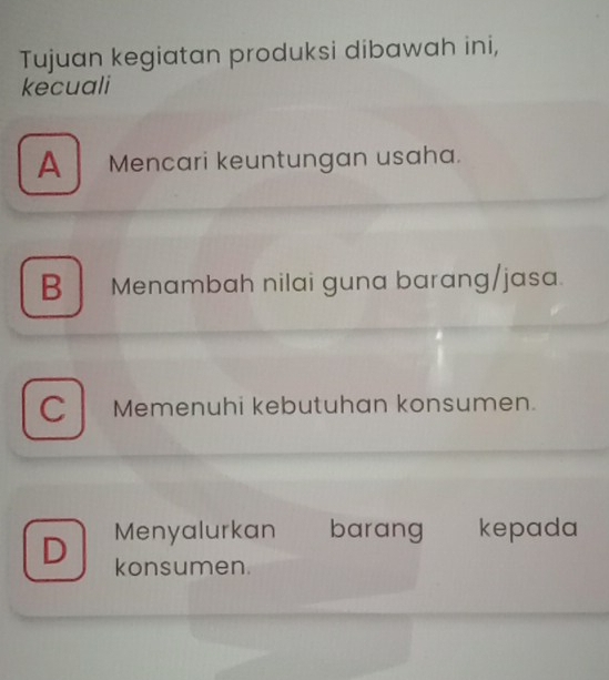 Tujuan kegiatan produksi dibawah ini,
kecuali
A Mencari keuntungan usaha.
B Menambah nilai guna barang/jasa.
C Memenuhi kebutuhan konsumen.
Menyalurkan barang kepada
D konsumen.