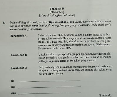 Bahagian B 
[30 markah] 
[Masa dicadangkan : 45 minit] 
1. Dalam dialog di bawah, terdapat tigs kesalshan ejunn. Kenal pasti kesalahan tersebut 
dan tulis jawapan yang betul pada ruang jawapan yang disediakan. Anda tidak perlu 
menyalin dialog itu semula. 
Juruhebah A Salam sejahtera. Kita bertemu kembali dalam rancangan bual 
bicara sukan tanahair. Rancangan ini disiarkan dari Stesen Radio 
Bukit Jalil. Pada pagi ini, kitā akan menemu bual scorang ahli 
sukan acara skuasy yang telah menerima Anugerah Olahragawati 
Kebangsøan pada tahun 2022 
Juruhebah B Untuk maklumat para pendengar, pra-syarat untuk seseorang ahli 
sukan menerima anugerah tersebut, mereka haruslah menempa 
pelbagai kejayaan dalam acara sukan yang disertai. 
Juruhebah A Jadi, pada pagi ini kita akan mendengar pandangan daripada atlet 
jemputan tentang kreteria untuk menjadi seorang ahli sukan yang 
berjaya seperti beliau 
(f)_ 
(ii)_ 
(iii) 
_ 
[3 markah]