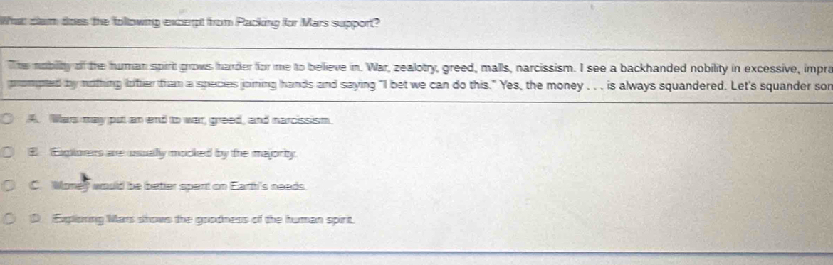 What clam does the following excerpt from Packing for Mars support?
The nobility of the human spirt grows harder for me to believe in. War, zealotry, greed, malls, narcissism. I see a backhanded nobility in excessive, impro
prompted by nothing lother than a species joining hands and saying "I bet we can do this." Yes, the money . . . is always squandered. Let's squander sor
A. Wars may putt an end to war, greed, and narcissism.
E Expiorers are usually mocked by the majority.
C. Woney would be betier spert on Earth's needs.
D Explioning Mars shows the goodness of the human spirit.