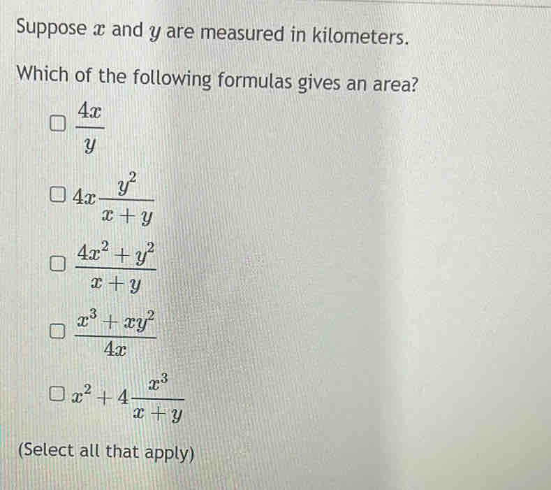 Suppose x and y are measured in kilometers.
Which of the following formulas gives an area?
 4x/y 
4x y^2/x+y 
 (4x^2+y^2)/x+y 
 (x^3+xy^2)/4x 
x^2+4 x^3/x+y 
(Select all that apply)