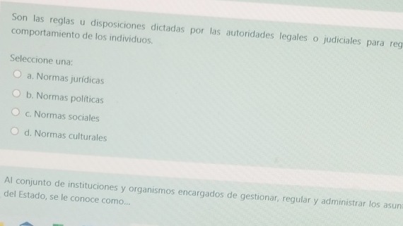 Son las reglas u disposiciones dictadas por las autoridades legales o judiciales para reg
comportamiento de los individuos.
Seleccione una:
a. Normas jurídicas
b. Normas políticas
c. Normas sociales
d. Normas culturales
Al conjunto de instituciones y organismos encargados de gestionar, regular y administrar los asun
del Estado, se le conoce como...