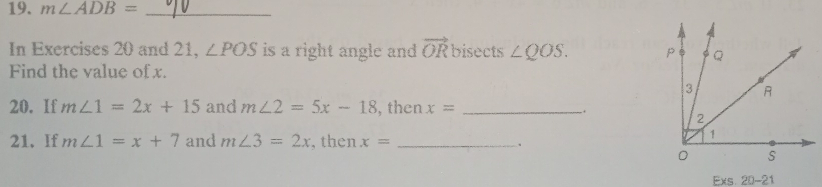 m∠ ADB= _ 
In Exercises 20 and 21, ∠ POS is a right angle and vector OR bisects ∠ QOS. 
Find the value of x. 
20. If m∠ 1=2x+15 and m∠ 2=5x-18 , then x= _ 
. 
21. If m∠ 1=x+7 and m∠ 3=2x , then x= _ 
、 
Exs. 20-21