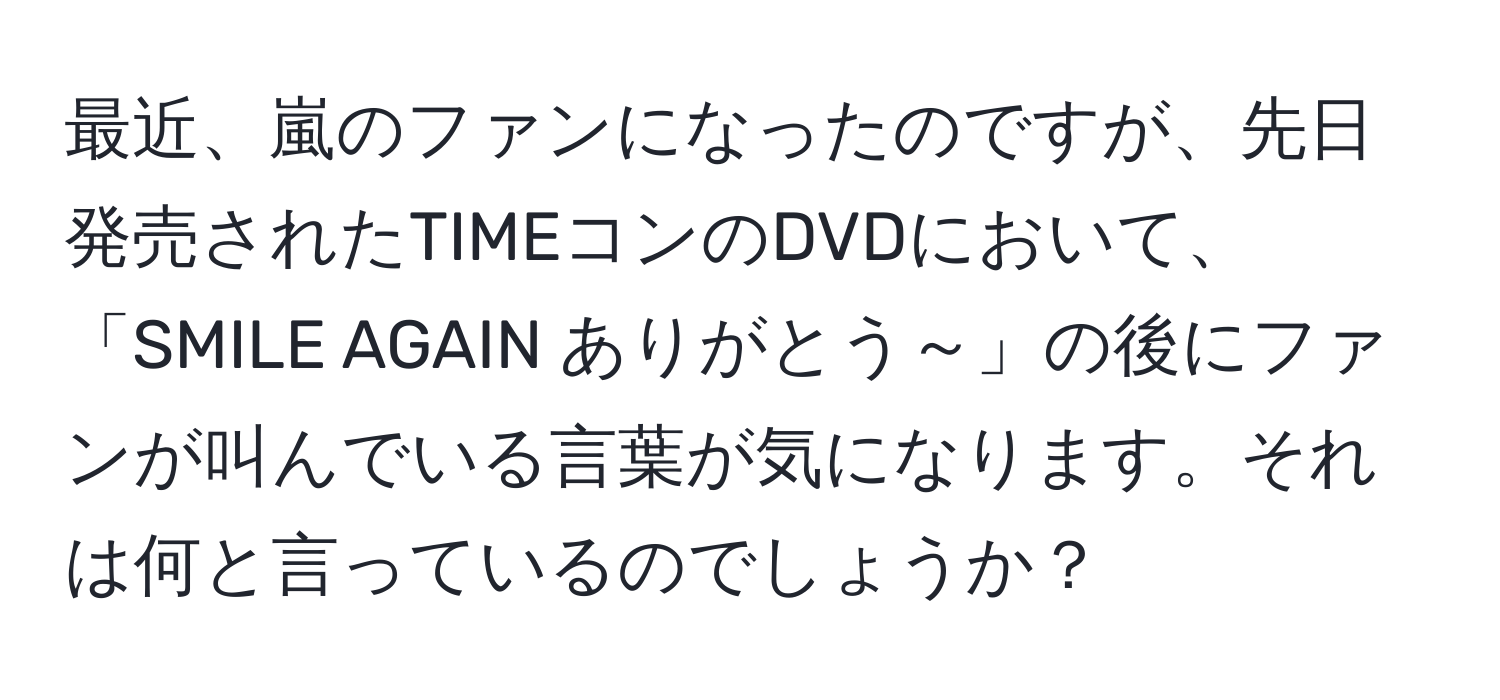 最近、嵐のファンになったのですが、先日発売されたTIMEコンのDVDにおいて、「SMILE AGAIN ありがとう～」の後にファンが叫んでいる言葉が気になります。それは何と言っているのでしょうか？