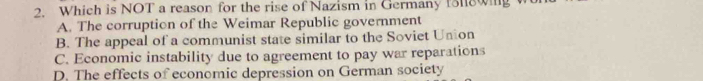 Which is NOT a reason for the rise of Nazism in Germany foll8wing
A. The corruption of the Weimar Republic government
B. The appeal of a communist state similar to the Soviet Union
C. Economic instability due to agreement to pay war reparations
D. The effects of economic depression on German society