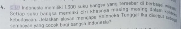 Indonesia memiliki 1.300 suku bangsa yang tersebar di berbagai wilayah 
Setiap suku bangsa memiliki ciri khasnya masing-masing dalam kontek 
kebudayaan. Jelaskan alasan mengapa Bhinneka Tunggal Ika disebut sebag 
semboyan yang cocok bagi bangsa Indonesia?