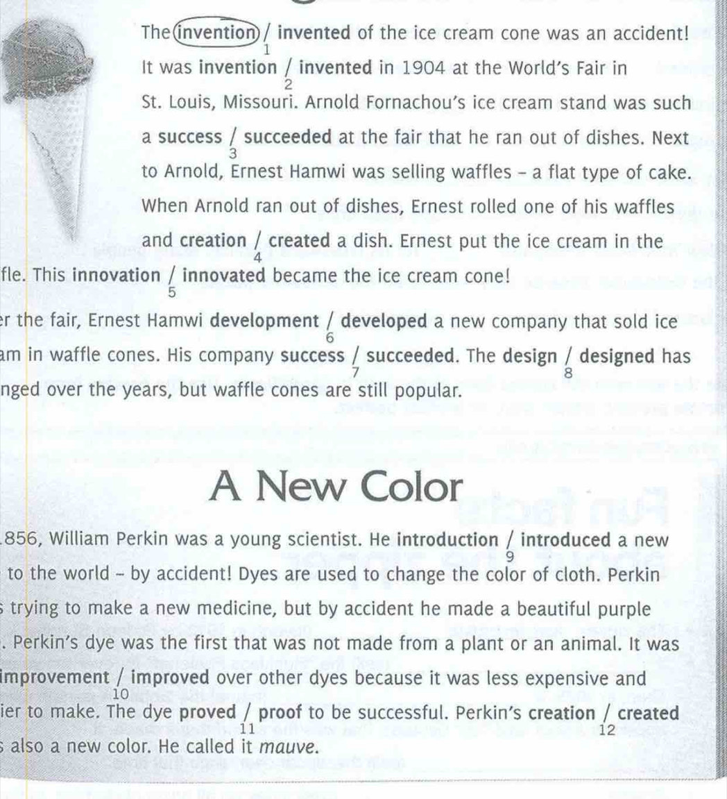 The(invention)/ invented of the ice cream cone was an accident! 
 
It was invention  1/2  invented in 1904 at the World's Fair in 
St. Louis, Missouri. Arnold Fornachou’s ice cream stand was such 
a success beginarrayr / 3endarray succeeded at the fair that he ran out of dishes. Next 
to Arnold, Ernest Hamwi was selling waffles - a flat type of cake. 
When Arnold ran out of dishes, Ernest rolled one of his waffles 
and creation _4 4endarray  created a dish. Ernest put the ice cream in the 
fle. This innovation _5^(/ innovated became the ice cream cone! 
r the fair, Ernest Hamwi development frac 1)6 developed a new company that sold ice 
am in waffle cones. His company success  1/7  succeeded. The design beginarrayr / 8^ designed has 
nged over the years, but waffle cones are still popular. 
A New Color 
1856, William Perkin was a young scientist. He introduction beginarrayr 1 9endarray introduced a new 
to the world - by accident! Dyes are used to change the color of cloth. Perkin 
s trying to make a new medicine, but by accident he made a beautiful purple 
. Perkin's dye was the first that was not made from a plant or an animal. It was 
improvement _(10)^/ improved over other dyes because it was less expensive and 
ier to make. The dye proved _11' proof to be successful. Perkin's creation / created 
12 
s also a new color. He called it mauve.