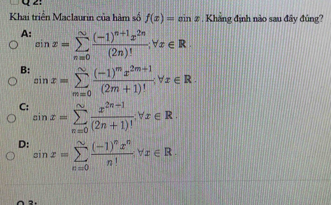 Khai triển Maclaurin của hàm số f(x)=sin x. Khăng định nào sau đây đúng?
A: sin x=sumlimits _(n=0)^(∈fty)frac (-1)^n+1x^(2n)(2n)!;forall x∈ R.
B: sin x=sumlimits _(m=0)^(∈fty)frac (-1)^mx^(2m+1)(2m+1)!forall x∈ R.
C: sin x=sumlimits _(n=0)^(sim) (x^(2n-1))/(2n+1)! forall x∈ R.
D: sin x=sumlimits _(n=0)^(sim)frac (-1)^nx^nn!forall x∈ R.