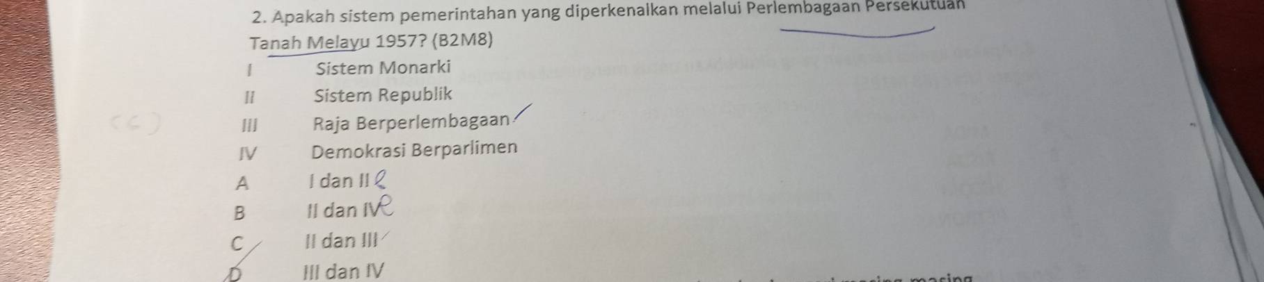 Apakah sistem pemerintahan yang diperkenalkan melalui Perlembagaan Persekutuan
Tanah Melayu 1957? (B2M8)
1 Sistem Monarki
Ⅱ Sistem Republik
I Raja Berperlembagaan
IV Demokrasi Berparlimen
A I dan |
B Il dan
C II dan III
D III dan IV