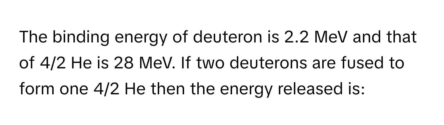 The binding energy of deuteron is 2.2 MeV and that of 4/2 He is 28 MeV. If two deuterons are fused to form one 4/2 He then the energy released is: