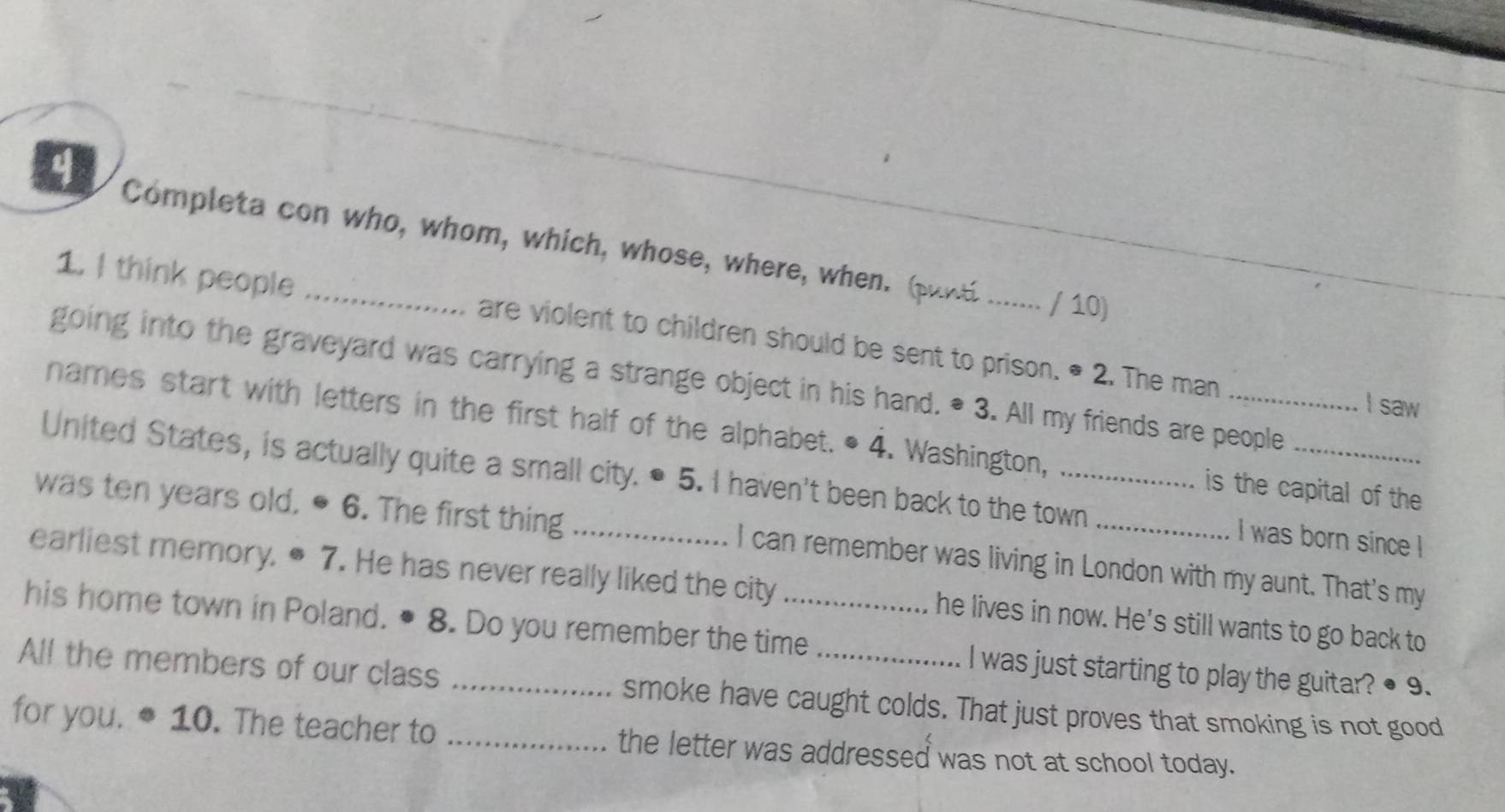 a Completa con who, whom, which, whose, where, when. (punt ....... / 10) 
1. I think people are violent to children should be sent to prison. * 2. The man 
going into the graveyard was carrying a strange object in his hand. * 3. All my friends are people 
I saw 
names start with letters in the first half of the alphabet. • 4. Washington, is the capital of the 
United States, is actually quite a small city. ● 5. I haven't been back to the town I was born since ! 
was ten years old, ● 6. The first thing _I can remember was living in London with my aunt. That's my 
earliest memory. ● 7. He has never really liked the city he lives in now. He's still wants to go back to 
his home town in Poland. • 8. Do you remember the time_ I was just starting to play the guitar? ● 9. 
All the members of our class _smoke have caught colds. That just proves that smoking is not good 
for you. 10. The teacher to _the letter was addressed was not at school today.